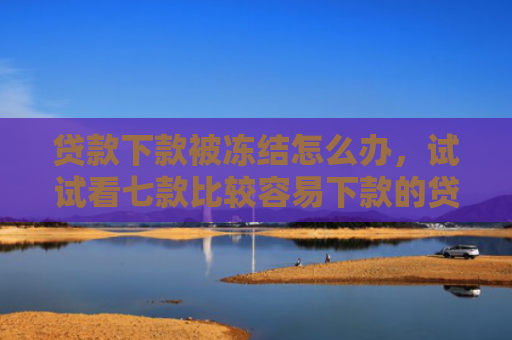 贷款下款被冻结怎么办，试试看七款比较容易下款的贷款口子