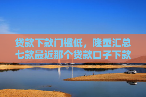 贷款下款门槛低，隆重汇总七款最近那个贷款口子下款
