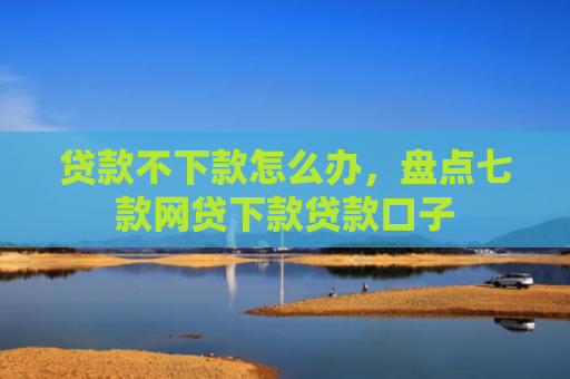 贷款不下款怎么办，盘点七款网贷下款贷款口子