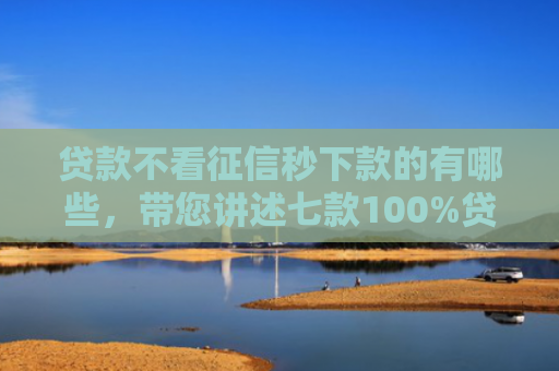 贷款不看征信秒下款的有哪些，带您讲述七款100%贷款下款的口子