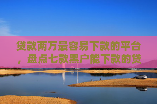贷款两万最容易下款的平台，盘点七款黑户能下款的贷款口子