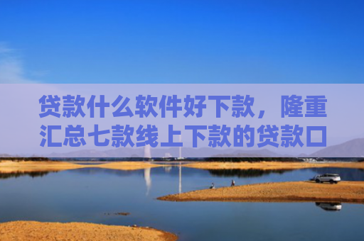 贷款什么软件好下款，隆重汇总七款线上下款的贷款口子