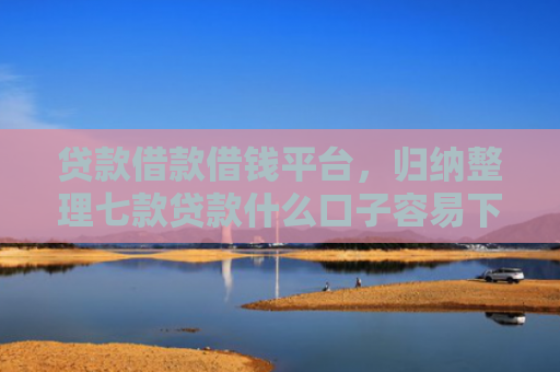 贷款借款借钱平台，归纳整理七款贷款什么口子容易下款