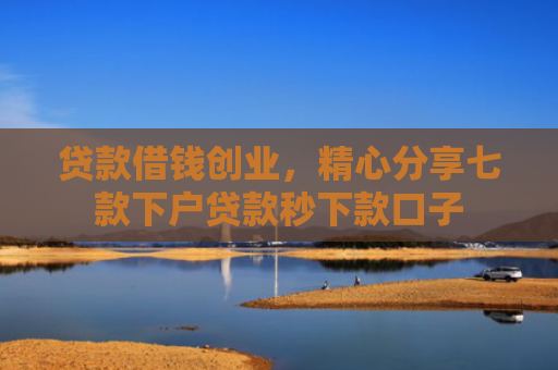 贷款借钱创业，精心分享七款下户贷款秒下款口子