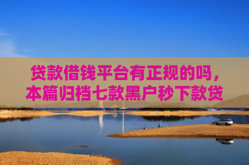 贷款借钱平台有正规的吗，本篇归档七款黑户秒下款贷款口子