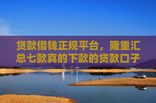 贷款借钱正规平台，隆重汇总七款真的下款的贷款口子