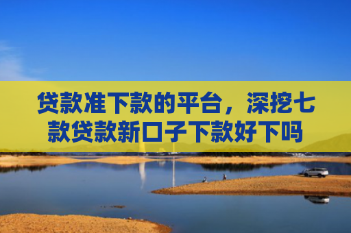贷款准下款的平台，深挖七款贷款新口子下款好下吗