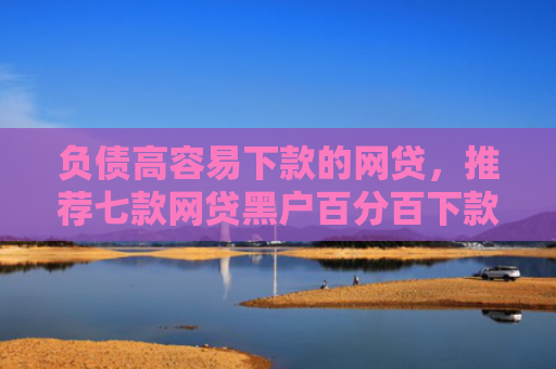 负债高容易下款的网贷，推荐七款网贷黑户百分百下款的口子