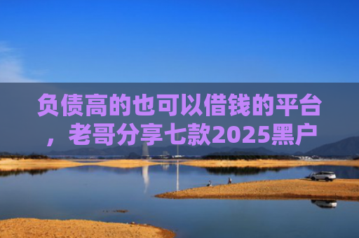 负债高的也可以借钱的平台，老哥分享七款2025黑户网贷能下款的口子