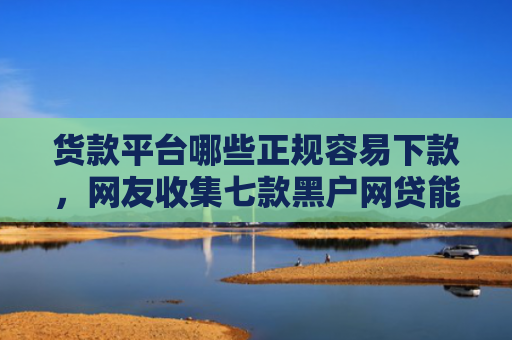 货款平台哪些正规容易下款，网友收集七款黑户网贷能下款吗知乎