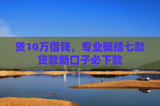 贷10万借钱，专业概括七款贷款新口子必下款