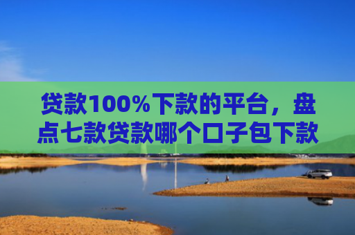 贷款100%下款的平台，盘点七款贷款哪个口子包下款