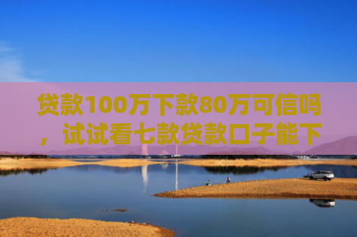 贷款100万下款80万可信吗，试试看七款贷款口子能下款吗