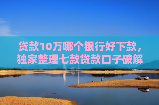 贷款10万哪个银行好下款，独家整理七款贷款口子破解下款