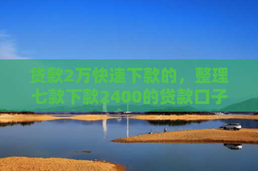 贷款2万快速下款的，整理七款下款2400的贷款口子