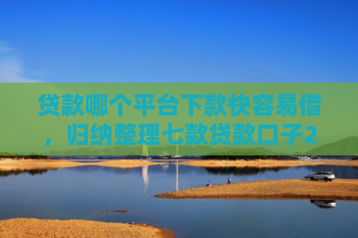贷款哪个平台下款快容易借，归纳整理七款贷款口子2025下款