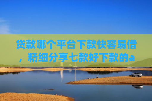 贷款哪个平台下款快容易借，精细分享七款好下款的app贷款口子