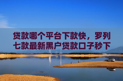 贷款哪个平台下款快，罗列七款最新黑户贷款口子秒下款