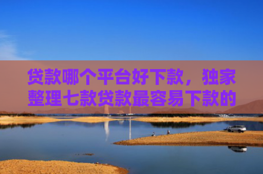 贷款哪个平台好下款，独家整理七款贷款最容易下款的口子