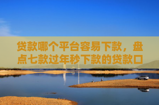 贷款哪个平台容易下款，盘点七款过年秒下款的贷款口子
