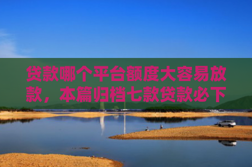 贷款哪个平台额度大容易放款，本篇归档七款贷款必下款的口子下载