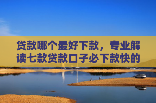 贷款哪个最好下款，专业解读七款贷款口子必下款快的