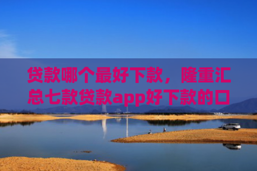 贷款哪个最好下款，隆重汇总七款贷款app好下款的口子