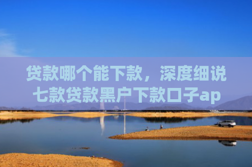 贷款哪个能下款，深度细说七款贷款黑户下款口子app