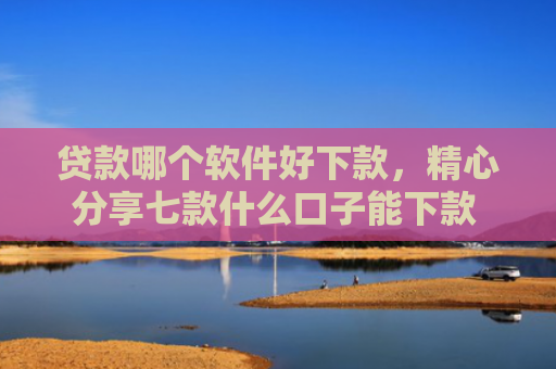 贷款哪个软件好下款，精心分享七款什么口子能下款 黑户贷款