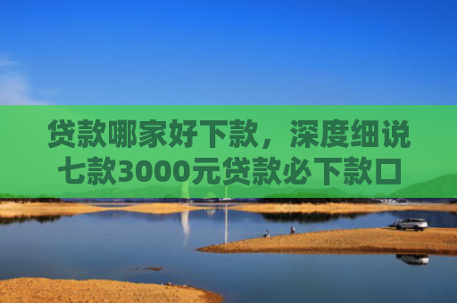 贷款哪家好下款，深度细说七款3000元贷款必下款口子