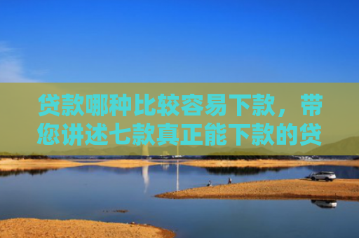 贷款哪种比较容易下款，带您讲述七款真正能下款的贷款口子