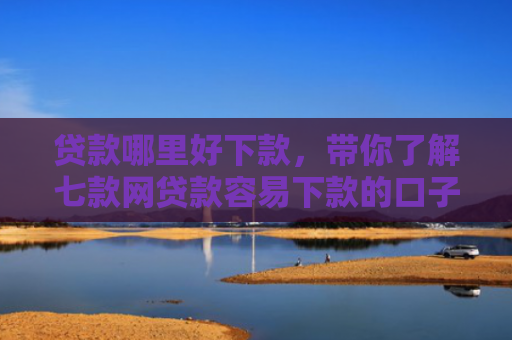 贷款哪里好下款，带你了解七款网贷款容易下款的口子