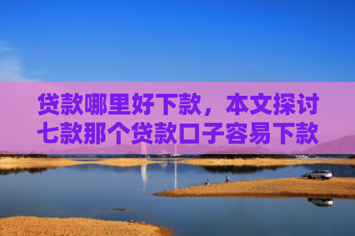 贷款哪里好下款，本文探讨七款那个贷款口子容易下款
