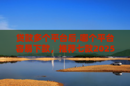 贷款多个平台后,哪个平台容易下款，推荐七款2025能下款贷款口子