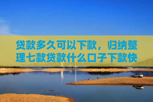 贷款多久可以下款，归纳整理七款贷款什么口子下款快