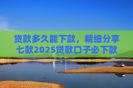 贷款多久能下款，精细分享七款2025贷款口子必下款