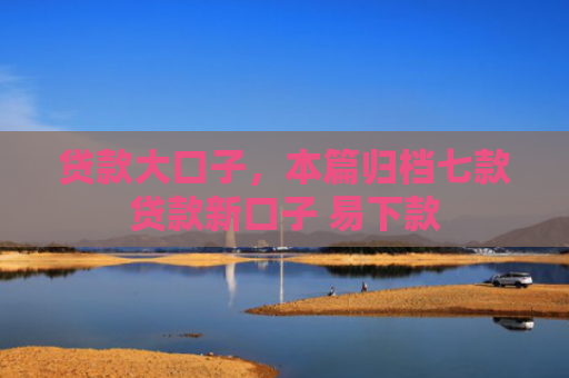 贷款大口子，本篇归档七款贷款新口子 易下款