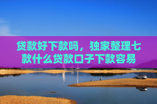 贷款好下款吗，独家整理七款什么贷款口子下款容易