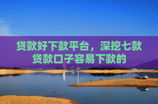 贷款好下款平台，深挖七款贷款口子容易下款的