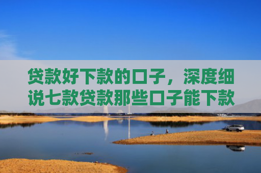 贷款好下款的口子，深度细说七款贷款那些口子能下款