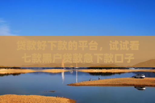 贷款好下款的平台，试试看七款黑户贷款急下款口子