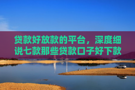 贷款好放款的平台，深度细说七款那些贷款口子好下款