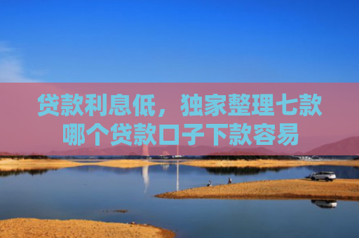 贷款利息低，独家整理七款哪个贷款口子下款容易