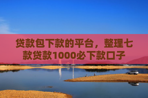 贷款包下款的平台，整理七款贷款1000必下款口子
