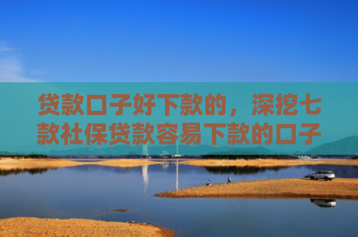 贷款口子好下款的，深挖七款社保贷款容易下款的口子