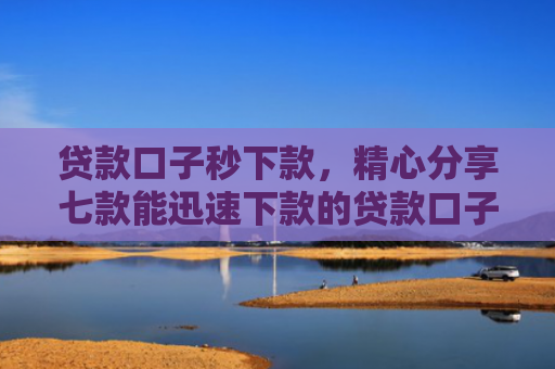 贷款口子秒下款，精心分享七款能迅速下款的贷款口子