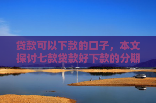 贷款可以下款的口子，本文探讨七款贷款好下款的分期口子
