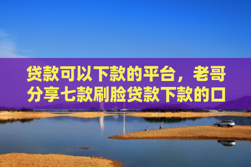 贷款可以下款的平台，老哥分享七款刷脸贷款下款的口子