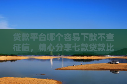 贷款平台哪个容易下款不查征信，精心分享七款贷款比较容易下款的口子