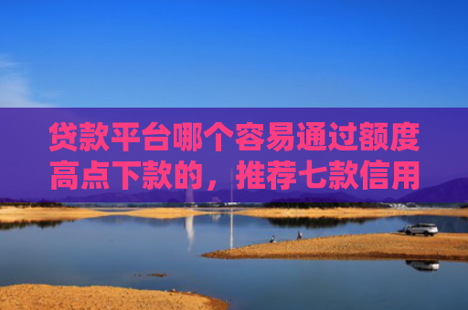 贷款平台哪个容易通过额度高点下款的，推荐七款信用卡贷款下款口子